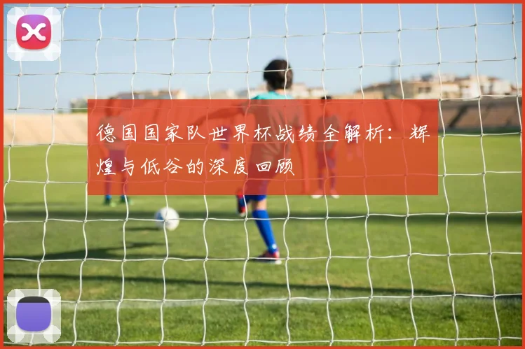 德国国家队世界杯战绩全解析：辉煌与低谷的深度回顾