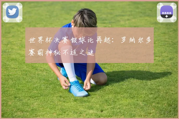 世界杯决赛假球论再起:罗纳尔多赛前神秘不适之谜