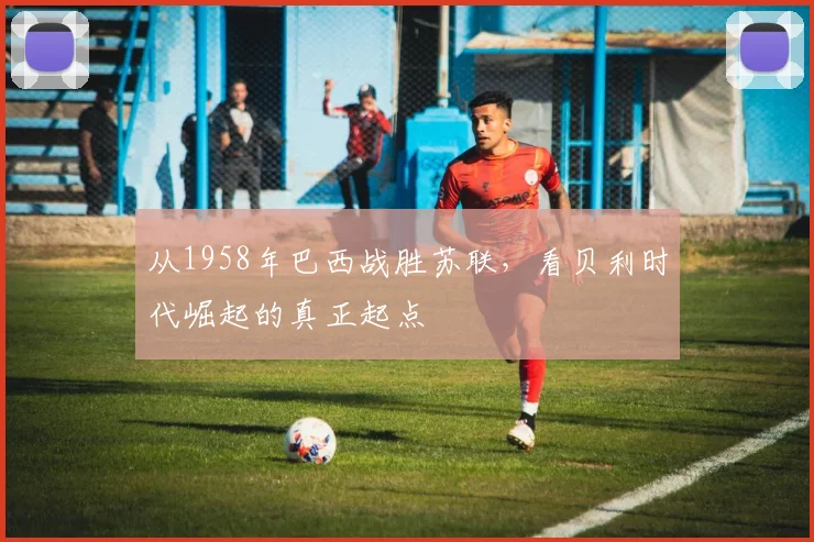 从1958年巴西战胜苏联,看贝利时代崛起的真正起点