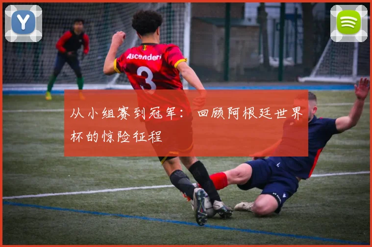 从小组赛到冠军：回顾阿根廷世界杯的惊险征程