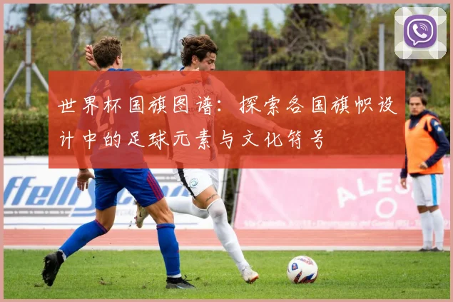 世界杯国旗图谱:探索各国旗帜设计中的足球元素与文化符号