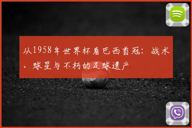 从1958年世界杯看巴西首冠:战术、球星与不朽的足球遗产
