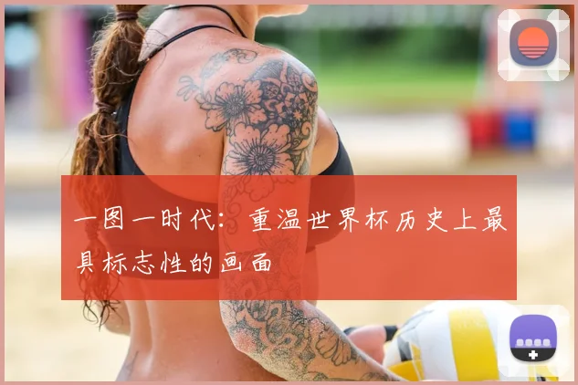 一图一时代:重温世界杯历史上最具标志性的画面