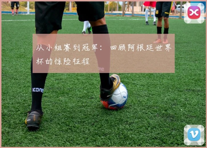 从小组赛到冠军：回顾阿根廷世界杯的惊险征程