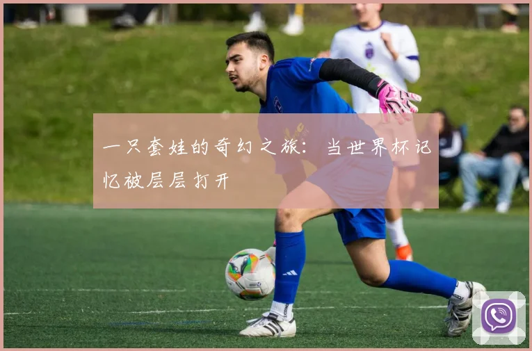 一只套娃的奇幻之旅:当世界杯记忆被层层打开