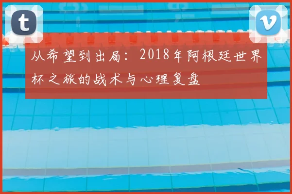 从希望到出局:2018年阿根廷世界杯之旅的战术与心理复盘