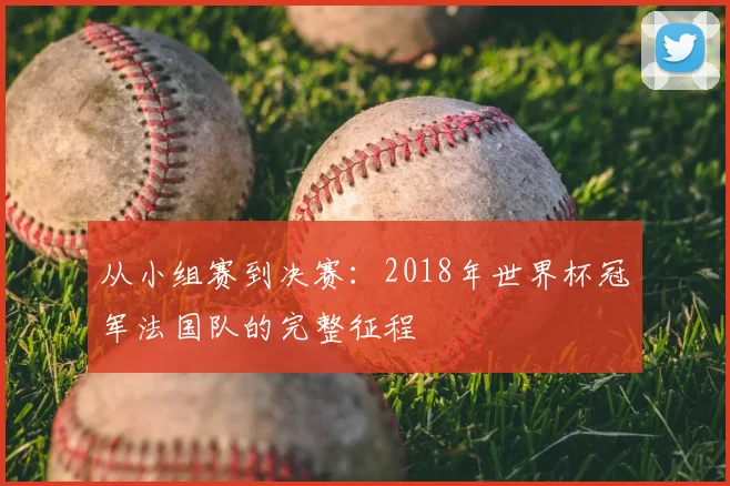从小组赛到决赛：2018年世界杯冠军法国队的完整征程